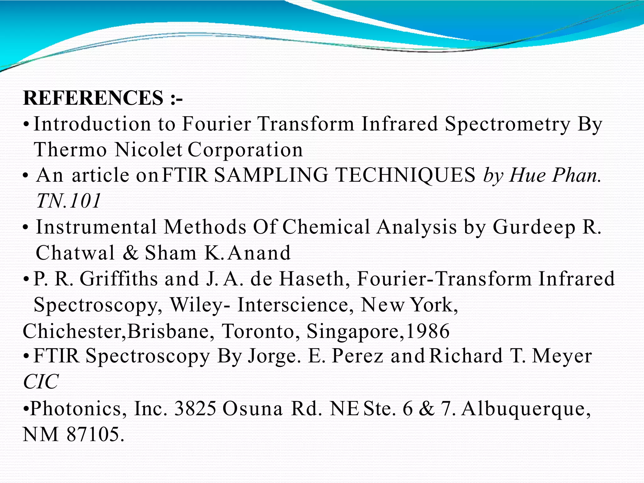 REFERENCES :-
• Introduction to Fourier Transform Infrared Spectrometry By
Thermo Nicolet Corporation
• An article onFTIR SAMPLING TECHNIQUES by Hue Phan.
TN.101
• Instrumental Methods Of Chemical Analysis by Gurdeep R.
Chatwal & Sham K.Anand
• P. R. Griffiths and J. A. de Haseth, Fourier-Transform Infrared
Spectroscopy, Wiley- Interscience, New York,
Chichester,Brisbane, Toronto, Singapore,1986
• FTIR Spectroscopy By Jorge. E. Perez and Richard T. Meyer
CIC
•Photonics, Inc. 3825 Osuna Rd. NE Ste. 6 & 7. Albuquerque,
NM 87105.
 