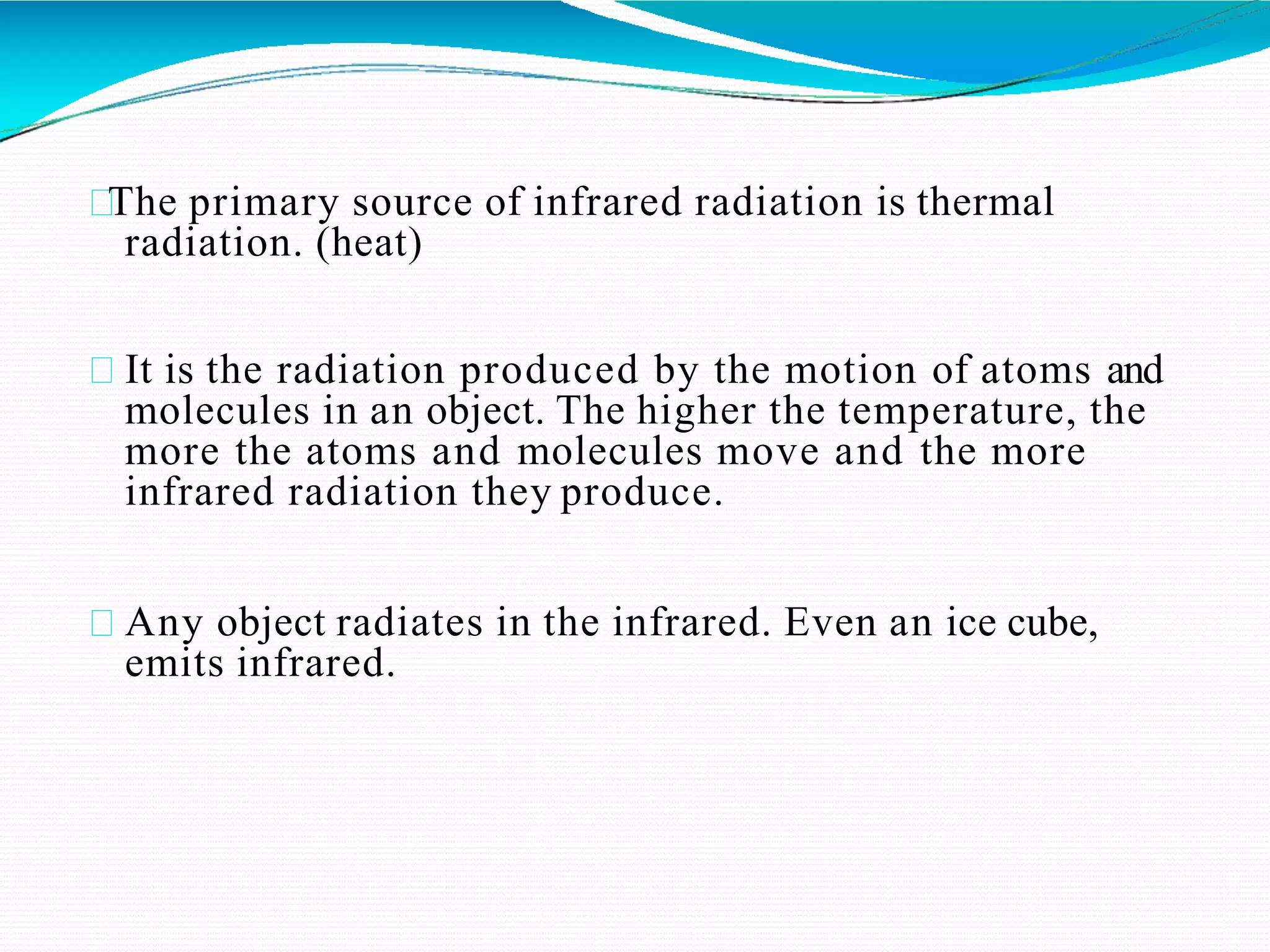 The primary source of infrared radiation is thermal
radiation. (heat)
It is the radiation produced by the motion of atoms and
molecules in an object. The higher the temperature, the
more the atoms and molecules move and the more
infrared radiation they produce.
Any object radiates in the infrared. Even an ice cube,
emits infrared.
 