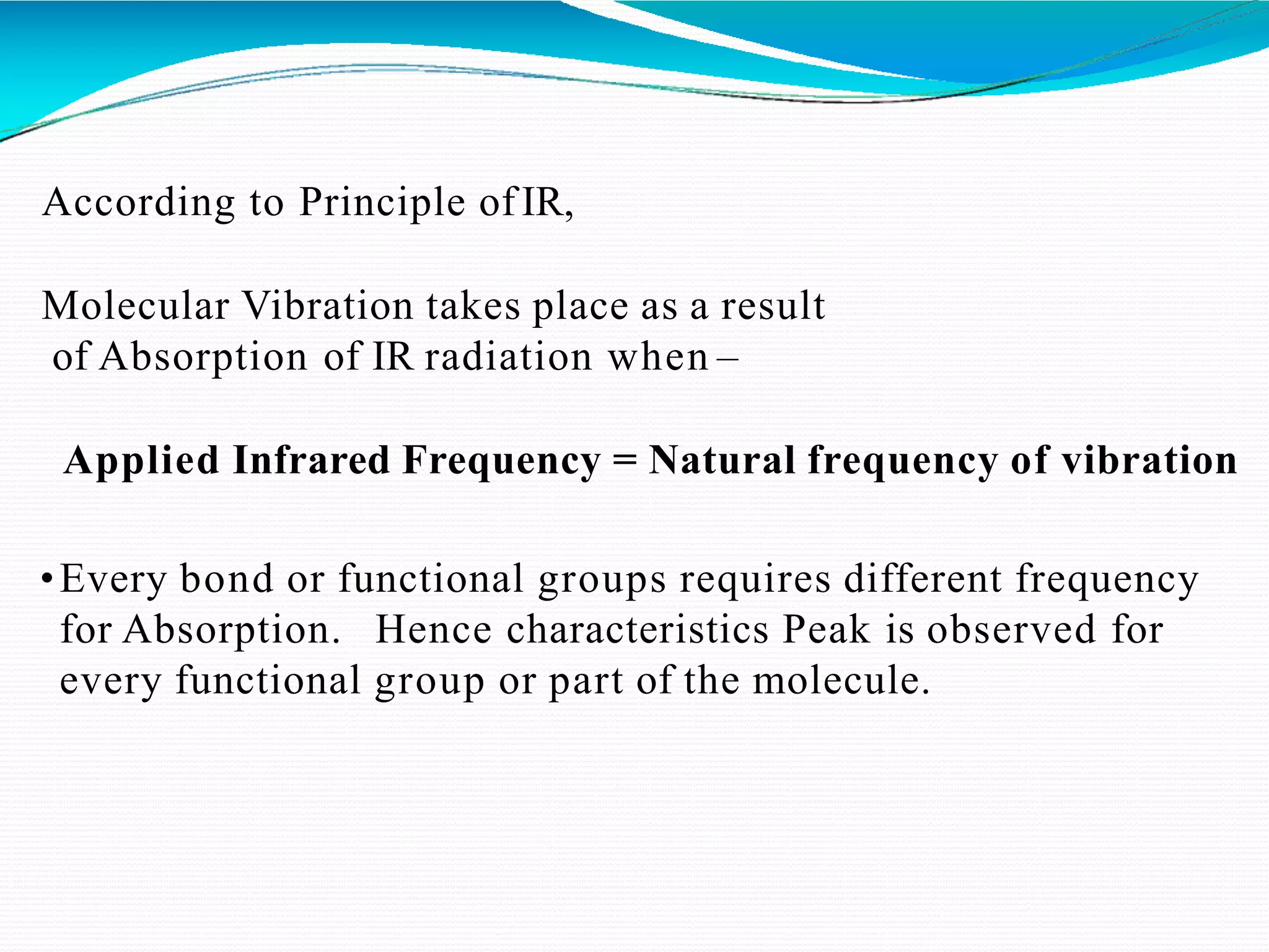 According to Principle ofIR,
Molecular Vibration takes place as a result
of Absorption of IR radiation when –
Applied Infrared Frequency = Natural frequency of vibration
•Every bond or functional groups requires different frequency
for Absorption. Hence characteristics Peak is observed for
every functional group or part of the molecule.
 