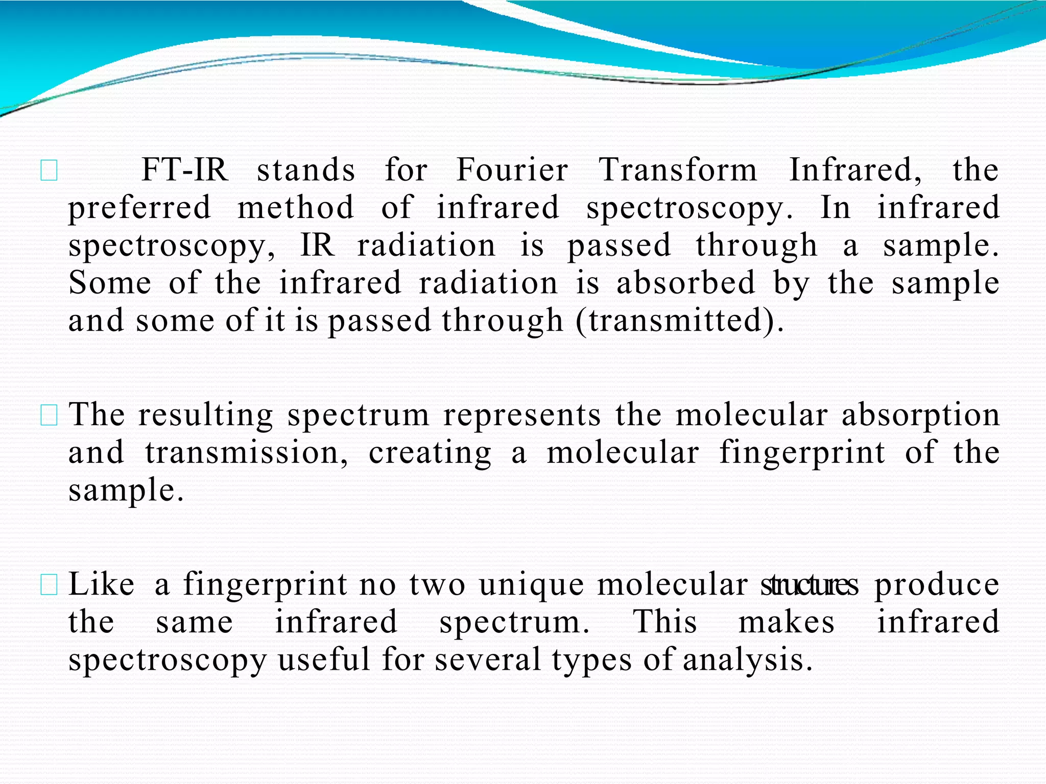 FT-IR stands for Fourier Transform Infrared, the
preferred method of infrared spectroscopy. In infrared
spectroscopy, IR radiation is passed through a sample.
Some of the infrared radiation is absorbed by the sample
and some of it is passed through (transmitted).
The resulting spectrum represents the molecular absorption
and transmission, creating a molecular fingerprint of the
sample.
Like a fingerprint no two unique molecular structures produce
the same infrared spectrum. This makes infrared
spectroscopy useful for several types of analysis.
 