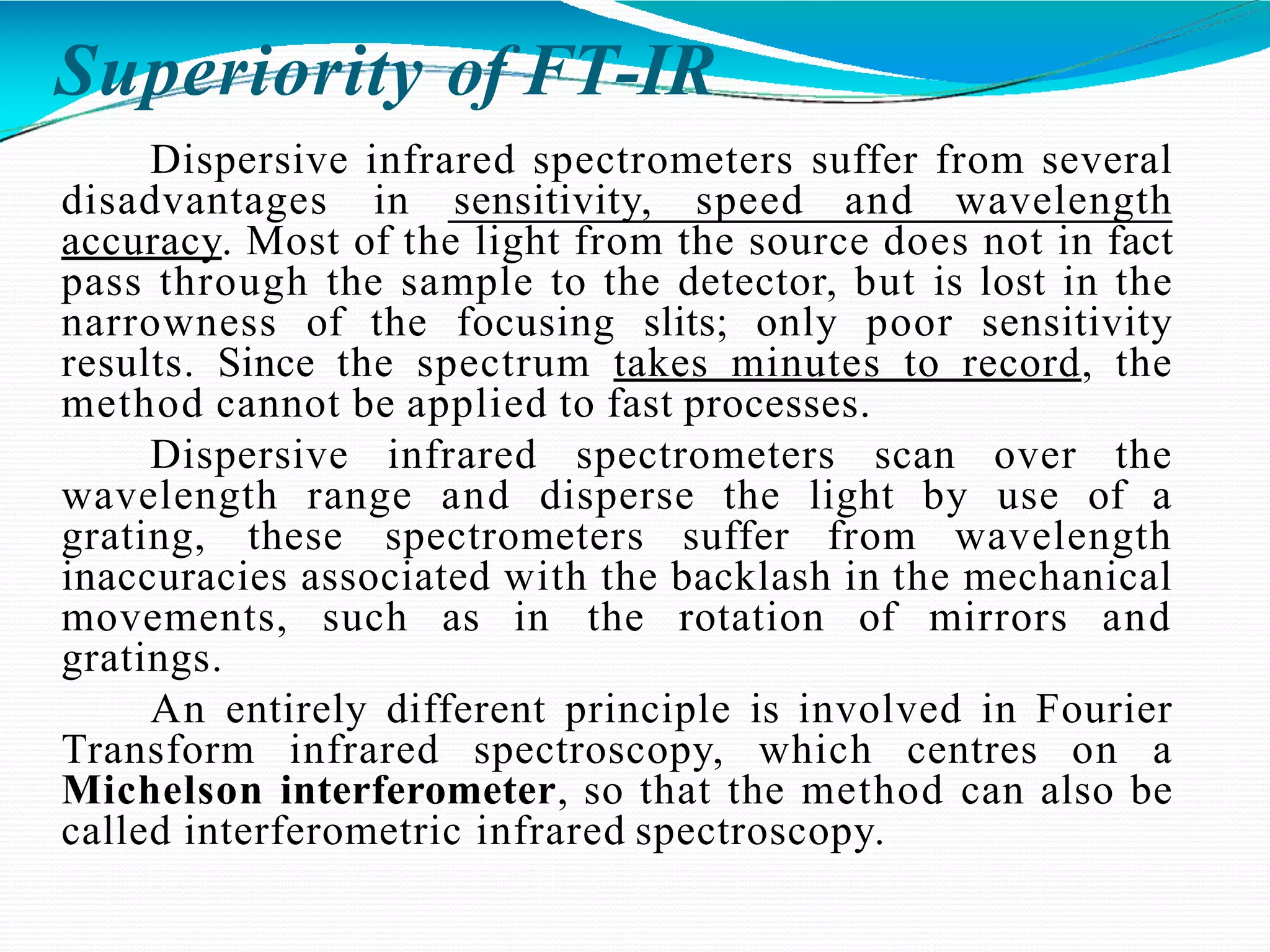 Superiority of FT-IR
Dispersive infrared spectrometers suffer from several
disadvantages in sensitivity, speed and wavelength
accuracy. Most of the light from the source does not in fact
pass through the sample to the detector, but is lost in the
narrowness of the focusing slits; only poor sensitivity
results. Since the spectrum takes minutes to record, the
method cannot be applied to fast processes.
Dispersive infrared spectrometers scan over the
wavelength range and disperse the light by use of a
grating, these spectrometers suffer from wavelength
inaccuracies associated with the backlash in the mechanical
movements, such as in the rotation of mirrors and
gratings.
An entirely different principle is involved in Fourier
Transform infrared spectroscopy, which centres on a
Michelson interferometer, so that the method can also be
called interferometric infrared spectroscopy.
 