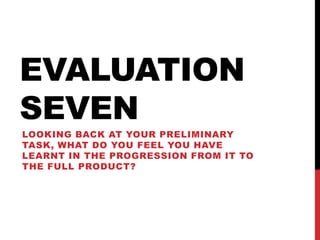 EVALUATION
SEVEN
LOOKING BACK AT YOUR PRELIMINARY
TASK, WHAT DO YOU FEEL YOU HAVE
LEARNT IN THE PROGRESSION FROM IT TO
THE FULL PRODUCT?
 