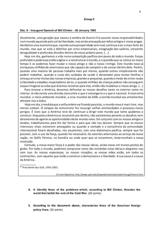 4
Group II
Doc. 6 - Inaugural Speech of Bill Clinton - 20 January 1993
Atualmente, uma geração que nasceu à sombra da Guerra Fria assume novas responsabilidades
nummundoaquecidopelosol daliberdade,masaindaameaçadoporódiosantigose novas pragas.
Herdámosuma economiaque,nascidanumaprosperidade semrival,continuaaser a mais forte do
mundo, mas que se está a debilitar por erros empresariais, estagnação dos salários, crescente
desigualdade e profundas divisões dentro do nosso próprio povo. [...]
Hoje em dia, ganhamos a vida numa competição pacífica com povos de todo o mundo. Forças
profundase poderosasestãoaagitar e a reestruturaromundo,e a questãoque se coloca no nosso
tempo é se podemos fazer mudar o nosso amigo e não o nosso inimigo. Este mundo novo já
enriqueceumilhõesde americanos que são capazes de competir e de vencer dentro dele. Porém,
quando uma maioria de pessoas trabalha mais por menos, quando outros simplesmente não
podem trabalhar, quando o custo dos cuidados de saúde é devastador para muitas famílias e
ameaça arruinarmuitasdas nossasempresas,grandese pequenas,quandoomedo do crime rouba
a liberdade acidadãos respeitadores da lei, e quando milhões de crianças pobres não conseguem
sequerimaginarasvidasque dizemos reclamar para elas, então não mudámos o nosso amigo. [...]
Para renovar a América, devemos defrontar os nossos desafios tanto no exterior como no
interior.Já não existe uma divisão clara entre o que é estrangeiro e o que é nacional. A economia
mundial, o meio ambiente mundial, a crise mundial da SIDA, a corrida mundial aos armamentos
afectam-nos a todos.
Hoje em dia,à medidaque a velhaordemvai ficandoparatrás, o mundonovoé mais livre, mas
menos estável. O colapso do comunismo fez ressurgir velhas animosidades e provocou novos
perigos. É claro que a América terá de continuar a dirigir este mundo que tanto ajudámos a
construir.Enquantoa Américase reconstrói por dentro, não vacilaremos perante os desafios nem
deixaremosde agarraras oportunidadesdeste mundo novo. Em conjunto com os nossos amigos e
aliados, trabalharemos para lhe dar forma e para que não nos devore. Sempre que os nossos
interesses vitais estiverem ameaçados ou quando a vontade e a consciência da comunidade
internacional forem desafiadas, nós atuaremos; com uma diplomacia pacífica, sempre que for
possível, com o uso da força, quando for necessário. Os valentes americanos ao serviço da nossa
nação, no Golfo Pérsico, na Somália ou onde quer que se encontrem, testemunham a nossa
resolução.
Contudo, a nossa maior força é o poder das nossas ideias, ainda novas em muitos pontos do
globo. Por todo o mundo, podemos comprovar como são recebidas estas ideias e alegramo-nos
com isso. As nossas esperanças, os nossos corações, as nossas mãos estão, em todos os
continentes, com aqueles que estão a construir a democracia e a liberdade. A sua causa é a causa
da América.
___________
* Presidente dos EUA, 1993-2001.
ClintonSpeeches, http://www.yale.edu/lawweb/avalon/presiden/inaug/clinton1.htm
4. 4. Identify three of the problems which, according to Bill Clinton, threaten the
world that befall the end of the Cold War. (20 points)
5. According to the document above, characterize three of the American foreign
policy lines. (30 points)
 