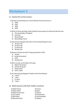 Worksheet 3
1) Choose the correct answer:
1) Winston Churchill became a Prime Minister for the first time in:
a) 1938
b) 1945
c) 1940
d) 1939
2) Which of these paintings made by Pabo Picasso express his disaccord with the war:
a) The young ladies of Avignon
b) Guernica
c) My pretty girl
d) Boy leading a horse
3) How old was Salvador Dalí when he first started taking art class:
a) 10 years old
b) 24 years old
c) 15 years old
d) 30 years old
4) Because of what was Alan Turing prosecuted in 1952:
a) murder
b) being homosexual
c) theft
d) drunkenness
5) Who is known as the father of Europe:
a) Robert Schumman
b) Charles de Gaulle
c) Václav Havel
d) Josif V. Stalin
6) For how long was Margaret Thatcher the Prime Minister:
a) 5 years
b) 1 year
c) 11 years
d) 7 years
2) Match persons with their mother countries:
1) Pablo Picasso A) France
2) Václav Havel B) Spain
3) Robert Schumman C) Poland
4) Lech Valesa D) Great Britain
5) Olof Palme E) Czech Republic
6) Bertrand Russel F) Sweden
 