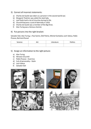 3) Correct all incorrect statements:
a) Charles de Gaulle was taken as a prisoner in the second world war.
b) Margaret Thatcher was called the steel lady.
c) Josif Stalin built a lot of churches during his life.
d) Churchill became a Lord of Admiralty in 1910.
e) Charles de Gaulle was a member of the Big three.
f) Alan Turing was a famous chemist.
4) Put persons into the right bracket:
Salvador Dalí, Alan Turing, J. Paul Sartre, Olof Palme, Michail Gorbačev, Lech Valesa, Pablo
Picasso, Bertrand Russel
Science Art Literature Politics
5) Assign an information to the right picture:
a) Alan Turing
b) Winston Churchill
c) Pablo Picasso – Guernica
d) Cult of personality – Stalin
e) Lech Valesa
f) Salvador Dalí
 