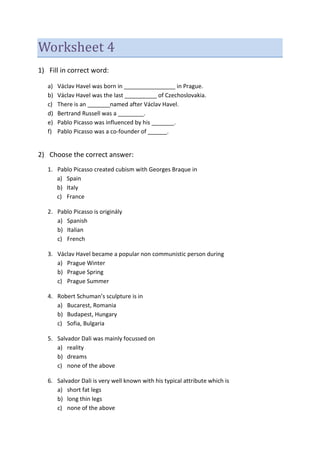 Worksheet 4
1) Fill in correct word:
a) Václav Havel was born in ________________ in Prague.
b) Václav Havel was the last __________ of Czechoslovakia.
c) There is an _______named after Václav Havel.
d) Bertrand Russell was a ________.
e) Pablo Picasso was influenced by his _______.
f) Pablo Picasso was a co-founder of ______.
2) Choose the correct answer:
1. Pablo Picasso created cubism with Georges Braque in
a) Spain
b) Italy
c) France
2. Pablo Picasso is originály
a) Spanish
b) Italian
c) French
3. Václav Havel became a popular non communistic person during
a) Prague Winter
b) Prague Spring
c) Prague Summer
4. Robert Schuman’s sculpture is in
a) Bucarest, Romania
b) Budapest, Hungary
c) Sofia, Bulgaria
5. Salvador Dali was mainly focussed on
a) reality
b) dreams
c) none of the above
6. Salvador Dali is very well known with his typical attribute which is
a) short fat legs
b) long thin legs
c) none of the above
 