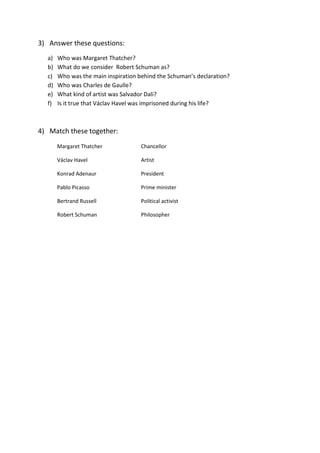3) Answer these questions:
a) Who was Margaret Thatcher?
b) What do we consider Robert Schuman as?
c) Who was the main inspiration behind the Schuman’s declaration?
d) Who was Charles de Gaulle?
e) What kind of artist was Salvador Dali?
f) Is it true that Václav Havel was imprisoned during his life?
4) Match these together:
Margaret Thatcher Chancellor
Václav Havel Artist
Konrad Adenaur President
Pablo Picasso Prime minister
Bertrand Russell Political activist
Robert Schuman Philosopher
 
