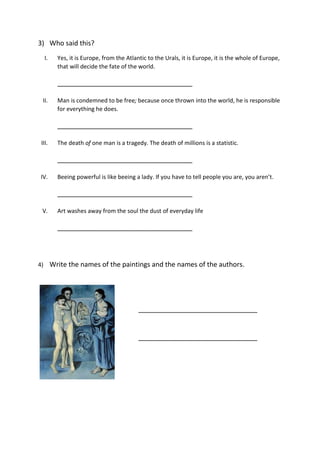 3) Who said this?
I. Yes, it is Europe, from the Atlantic to the Urals, it is Europe, it is the whole of Europe,
that will decide the fate of the world.
__________________________________________
II. Man is condemned to be free; because once thrown into the world, he is responsible
for everything he does.
__________________________________________
III. The death of one man is a tragedy. The death of millions is a statistic.
__________________________________________
IV. Beeing powerful is like beeing a lady. If you have to tell people you are, you aren’t.
__________________________________________
V. Art washes away from the soul the dust of everyday life
__________________________________________
4) Write the names of the paintings and the names of the authors.
_____________________________________
_____________________________________
 