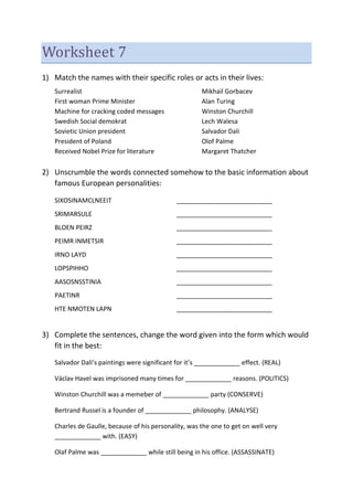 Worksheet 7
1) Match the names with their specific roles or acts in their lives:
Surrealist Mikhail Gorbacev
First woman Prime Minister Alan Turing
Machine for cracking coded messages Winston Churchill
Swedish Social demokrat Lech Walesa
Sovietic Union president Salvador Dali
President of Poland Olof Palme
Received Nobel Prize for literature Margaret Thatcher
2) Unscrumble the words connected somehow to the basic information about
famous European personalities:
SIXOSINAMCLNEEIT ___________________________
SRIMARSULE ___________________________
BLOEN PEIRZ ___________________________
PEIMR INMETSIR ___________________________
IRNO LAYD ___________________________
LOPSPIHHO ___________________________
AASOSNSSTINIA ___________________________
PAETINR ___________________________
HTE NMOTEN LAPN ___________________________
3) Complete the sentences, change the word given into the form which would
fit in the best:
Salvador Dali’s paintings were significant for it’s _____________ effect. (REAL)
Václav Havel was imprisoned many times for _____________ reasons. (POLITICS)
Winston Churchill was a memeber of _____________ party (CONSERVE)
Bertrand Russel is a founder of _____________ philosophy. (ANALYSE)
Charles de Gaulle, because of his personality, was the one to get on well very
_____________ with. (EASY)
Olaf Palme was _____________ while still being in his office. (ASSASSINATE)
 