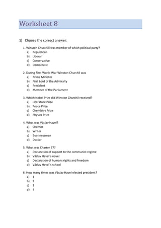 Worksheet 8
1) Choose the correct answer:
1. Winston Churchill was member of which political party?
a) Republican
b) Liberal
c) Conservative
d) Democratic
2. During First World War Winston Churchil was
a) Prime Minister
b) First Lord of the Admiralty
c) President
d) Member of the Parliament
3. Which Nobel Prize did Winston Churchil received?
a) Literature Prize
b) Peace Prize
c) Chemistry Prize
d) Physics Prize
4. What was Václav Havel?
a) Chemist
b) Writer
c) Bussinessman
d) Doctor
5. What was Charter 77?
a) Declaration of support to the communist regime
b) Václav Havel´s novel
c) Declaration of humans rights and freedom
d) Václav Havel´s school
6. How many times was Václav Havel elected president?
a) 1
b) 2
c) 3
d) 4
 