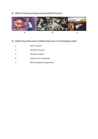 4) Which of these paintings were painted by Picasso?
a) b) c)
5) Match these life events of Robert Schuman in chronological order:
1. Birth in Clausen
2. Minister of Finance
3. Minister of Justice
4. House arrest in Neudstadt
5. MP for the Moselle Department
 