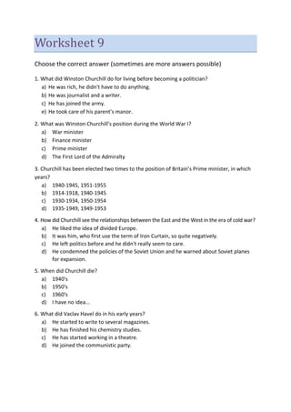 Worksheet 9
Choose the correct answer (sometimes are more answers possible)
1. What did Winston Churchill do for living before becoming a politician?
a) He was rich, he didn't have to do anything.
b) He was journalist and a writer.
c) He has joined the army.
e) He took care of his parent’s manor.
2. What was Winston Churchill’s position during the World War I?
a) War minister
b) Finance minister
c) Prime minister
d) The First Lord of the Admiralty
3. Churchill has been elected two times to the position of Britain’s Prime minister, in which
years?
a) 1940-1945, 1951-1955
b) 1914-1918, 1940-1945
c) 1930-1934, 1950-1954
d) 1935-1949, 1949-1953
4. How did Churchill see the relationships between the East and the West in the era of cold war?
a) He liked the idea of divided Europe.
b) It was him, who first use the term of Iron Curtain, so quite negatively.
c) He left politics before and he didn't really seem to care.
d) He condemned the policies of the Soviet Union and he warned about Soviet planes
for expansion.
5. When did Churchill die?
a) 1940's
b) 1950's
c) 1960's
d) I have no idea...
6. What did Vaclav Havel do in his early years?
a) He started to write to several magazines.
b) He has finished his chemistry studies.
c) He has started working in a theatre.
d) He joined the communistic party.
 