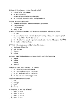 14. How did Russel's point of view affected his life?
a) It didn't affect it in any way.
b) He was imprisoned.
c) His wife left him because of his ideology.
d) He lost his job and had troubles finding a new one.
15. Who was Conrad Adenauer?
a) The first Chancellor of the Federal Republic of Germany.
b) A Nazi politician.
c) A philosopher.
d) I have no idea.
16. How did Adenauer affect the way of German involvement in European policy?
a) He didn't.
b) He was quite important person in Germany's foreign politics... He has even signed
friendship with the President of France.
c) He helped German to such organizations such as the Council of Europe to the NATO.
d) He tried to build a new Reich.
17. Which of these states weren't Soviet Satellite states?
a) Czechoslovak Republic
b) East Germany
c) Ukraine
d) Poland
18. Which city of the East Europe has been called Orasul Stalin [Stalin City]
a) Brasov
b) Krakow
c) Prague
d) Weimar
19. How did Stalin affect the life in East Europe?
a) He has improved the life standards.
b) He has started a Cult of his personality.
c) He lead the East Europe to democracy.
d) He took a part on a massive genocide.
20. Where is Pablo Picasso from?
a) Italy
b) Portugal
c) Spain
d) France
21. When did Picasso start working?
a) When he was 9
b) When he was 12
c) When he was 10
d) When he was 7
 