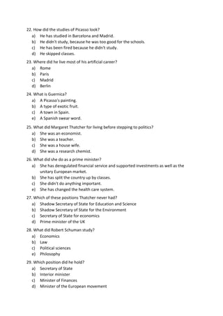 22. How did the studies of Picasso look?
a) He has studied in Barcelona and Madrid.
b) He didn't study, because he was too good for the schools.
c) He has been fired because he didn't study.
d) He skipped classes.
23. Where did he live most of his artificial career?
a) Rome
b) Paris
c) Madrid
d) Berlin
24. What is Guernica?
a) A Picasso's painting.
b) A type of exotic fruit.
c) A town in Spain.
e) A Spanish swear word.
25. What did Margaret Thatcher for living before stepping to politics?
a) She was an economist.
b) She was a teacher.
c) She was a house wife.
d) She was a research chemist.
26. What did she do as a prime minister?
a) She has deregulated financial service and supported investments as well as the
unitary European market.
b) She has split the country up by classes.
c) She didn't do anything important.
e) She has changed the health care system.
27. Which of these positions Thatcher never had?
a) Shadow Secretary of State for Education and Science
b) Shadow Secretary of State for the Environment
c) Secretary of State for economics
d) Prime minister of the UK
28. What did Robert Schuman study?
a) Economics
b) Law
c) Political sciences
e) Philosophy
29. Which position did he hold?
a) Secretary of State
b) Interior minister
c) Minister of Finances
d) Minister of the European movement
 