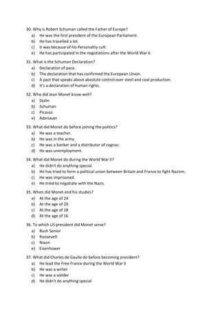 30. Why is Robert Schuman called the Father of Europe?
a) He was the first president of the European Parliament.
b) He has travelled a lot.
c) It was because of his Personality cult.
e) He has participated in the negotiations after the World War II.
31. What is the Schuman Declaration?
a) Declaration of pace.
b) The declaration that has confirmed the European Union.
c) A pact that speaks about absolute control over steel and coal production.
d) It's a declaration of human rights.
32. Who did Jean Monet know well?
a) Stalin
b) Schuman
c) Picasso
e) Adenauer
33. What did Monet do before joining the politics?
a) He was a teacher.
b) He was in the army.
c) He was a banker and a distributor of cognac.
d) He was unemployment.
34. What did Monet do during the World War II?
a) He didn't do anything special.
b) He has tried to form a political union between Britain and France to fight Nazism.
c) He was imprisoned.
e) He tried to negotiate with the Nazis.
35. When did Monet end his studies?
a) At the age of 24
b) At the age of 20
c) At the age of 18
d) At the age of 16
36. To which US president did Monet serve?
a) Bush Senior
b) Roosevelt
c) Nixon
e) Eisenhower
37. What did Charles de Gaulle do before becoming president?
a) He lead the Free France during the World War II
b) He was a writer
c) He was a solider
d) He didn't do anything special
 