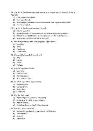 38. How did de Gaulle's position look compared to people such as Churchill, Stalin or
Roswellt?
a) They helped each other.
b) They were friends.
c) He has never been even invited to the same meetings as The big three.
e) They cooperated...
39. How did de Gaulle see the united Europe?
a) He was against it.
b) He liked the idea of united Europe, but he was against superpowers.
c) He only supported the idea of superpowers, not the united Europe.
d) He wanted the United Europe at any cost.
40. How many times did de Gaulle resigned his presidency?
a) He didn't
b) Once
c) Two times
e) Three times
41. Where did Salvador Dali come from?
a) Italy
b) France
c) Spain
d) Portugal
42. Who did Dali meet in Paris.
a) Joan Miro
b) Pablo Picasso
c) Henri Rousseau
e) Nobody important
43. For which style is Dali most known?
a) Impressionism
b) Expressionism
c) Symbolism
d) Surrealism
44. Why did Dali retire?
a) He found painting no more interesting.
b) He became sick with a motor disorder.
c) He didn't retire.
e) He believed that he has finished his work.
45. Who Was Jean Paul Satre?
a) A misunderstood genius, novelist and a philosopher
b) An economist
c) An artist
d) A politician
 