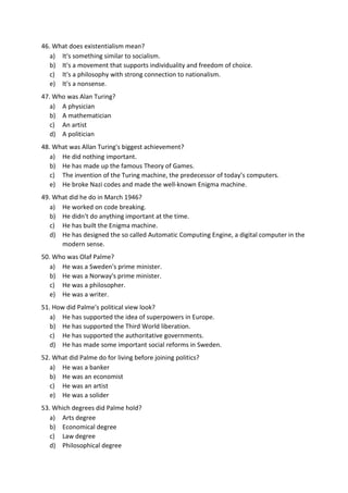 46. What does existentialism mean?
a) It's something similar to socialism.
b) It's a movement that supports individuality and freedom of choice.
c) It's a philosophy with strong connection to nationalism.
e) It's a nonsense.
47. Who was Alan Turing?
a) A physician
b) A mathematician
c) An artist
d) A politician
48. What was Allan Turing's biggest achievement?
a) He did nothing important.
b) He has made up the famous Theory of Games.
c) The invention of the Turing machine, the predecessor of today’s computers.
e) He broke Nazi codes and made the well-known Enigma machine.
49. What did he do in March 1946?
a) He worked on code breaking.
b) He didn't do anything important at the time.
c) He has built the Enigma machine.
d) He has designed the so called Automatic Computing Engine, a digital computer in the
modern sense.
50. Who was Olaf Palme?
a) He was a Sweden's prime minister.
b) He was a Norway's prime minister.
c) He was a philosopher.
e) He was a writer.
51. How did Palme's political view look?
a) He has supported the idea of superpowers in Europe.
b) He has supported the Third World liberation.
c) He has supported the authoritative governments.
d) He has made some important social reforms in Sweden.
52. What did Palme do for living before joining politics?
a) He was a banker
b) He was an economist
c) He was an artist
e) He was a solider
53. Which degrees did Palme hold?
a) Arts degree
b) Economical degree
c) Law degree
d) Philosophical degree
 