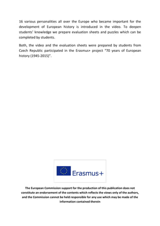 16 various personalities all over the Europe who became important for the
development of European history is introduced in the video. To deepen
students’ knowledge we prepare evaluation sheets and puzzles which can be
completed by students.
Both, the video and the evaluation sheets were prepared by students from
Czech Republic participated in the Erasmus+ project “70 years of European
history (1945-2015)”.
The European Commission support for the production of this publication does not
constitute an endorsement of the contents which reflects the views only of the authors,
and the Commission cannot be held responsible for any use which may be made of the
information contained therein
 