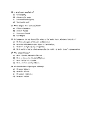 54. In which party was Palme?
a) Liberal party
b) Conservative party
c) Social democratic party
e) Communist party
55. Which degree does Gorbacev hold?
a) Philosophy degree
b) Russian degree
c) Economics degree
d) Law degree
56. Gorbacev was elected General Secretary of the Soviet Union, what was his politics?
a) He follow the path of Marxism and Leninism.
b) He just tried to keep the socialism as it was before.
c) He didn't really have any new politics.
d) He brought to live so called perestrojka, the politics of Soviet Union's reorganisation.
57. Who is Lech Walesa?
a) He is a former president of Poland.
b) He is an economic minister of Poland.
c) He is a Nobel Price holder.
e) He is a former soviet politician.
58. What did Walesa originally do for living?
a) He was a labourer
b) He was a teacher
c) He was an electrician
d) He was a banker
 