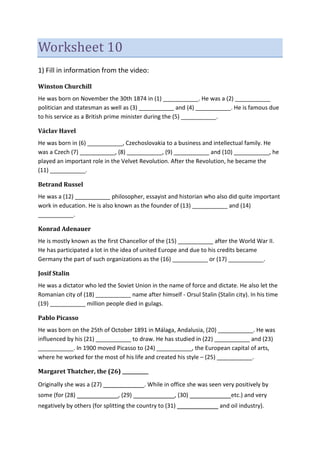 Worksheet 10
1) Fill in information from the video:
Winston Churchill
He was born on November the 30th 1874 in (1) ___________. He was a (2) ___________
politician and statesman as well as (3) ___________ and (4) ___________. He is famous due
to his service as a British prime minister during the (5) ___________.
Václav Havel
He was born in (6) ___________, Czechoslovakia to a business and intellectual family. He
was a Czech (7) ___________, (8) ___________, (9) ___________ and (10) ___________, he
played an important role in the Velvet Revolution. After the Revolution, he became the
(11) ___________.
Betrand Russel
He was a (12) ___________ philosopher, essayist and historian who also did quite important
work in education. He is also known as the founder of (13) ___________ and (14)
___________.
Konrad Adenauer
He is mostly known as the first Chancellor of the (15) ___________ after the World War II.
He has participated a lot in the idea of united Europe and due to his credits became
Germany the part of such organizations as the (16) ___________ or (17) ___________.
Josif Stalin
He was a dictator who led the Soviet Union in the name of force and dictate. He also let the
Romanian city of (18) ___________ name after himself - Orsul Stalin (Stalin city). In his time
(19) ___________ million people died in gulags.
Pablo Picasso
He was born on the 25th of October 1891 in Málaga, Andalusia, (20) ___________. He was
influenced by his (21) ___________ to draw. He has studied in (22) ___________ and (23)
___________. In 1900 moved Picasso to (24) ___________, the European capital of arts,
where he worked for the most of his life and created his style – (25) ___________.
Margaret Thatcher, the (26) ___________
Originally she was a (27) ___________. While in office she was seen very positively by
some (for (28) ___________, (29) ___________, (30) ___________etc.) and very
negatively by others (for splitting the country to (31) ___________ and oil industry).
 