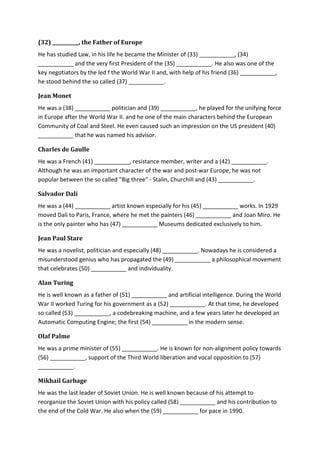 (32) ___________, the Father of Europe
He has studied Law, in his life he became the Minister of (33) ___________, (34)
___________ and the very first President of the (35) ___________. He also was one of the
key negotiators by the led f the World War II and, with help of his friend (36) ___________,
he stood behind the so called (37) ___________.
Jean Monet
He was a (38) ___________ politician and (39) ___________, he played for the unifying force
in Europe after the World War II. and he one of the main characters behind the European
Community of Coal and Steel. He even caused such an impression on the US president (40)
___________ that he was named his advisor.
Charles de Gaulle
He was a French (41) ___________, resistance member, writer and a (42) ___________.
Although he was an important character of the war and post-war Europe, he was not
popular between the so called "Big three" - Stalin, Churchill and (43) ___________.
Salvador Dali
He was a (44) ___________ artist known especially for his (45) ___________ works. In 1929
moved Dali to Paris, France, where he met the painters (46) ___________ and Joan Miro. He
is the only painter who has (47) ___________ Museums dedicated exclusively to him.
Jean Paul Stare
He was a novelist, politician and especially (48) ___________. Nowadays he is considered a
misunderstood genius who has propagated the (49) ___________ a philosophical movement
that celebrates (50) ___________ and individuality.
Alan Turing
He is well known as a father of (51) ___________ and artificial intelligence. During the World
War II worked Turing for his government as a (52) ___________. At that time, he developed
so called (53) ___________, a codebreaking machine, and a few years later he developed an
Automatic Computing Engine; the first (54) ___________ in the modern sense.
Olaf Palme
He was a prime minister of (55) ___________. He is known for non-alignment policy towards
(56) ___________, support of the Third World liberation and vocal opposition to (57)
___________.
Mikhail Garbage
He was the last leader of Soviet Union. He is well known because of his attempt to
reorganize the Soviet Union with his policy called (58) ___________ and his contribution to
the end of the Cold War. He also when the (59) ___________ for pace in 1990.
 