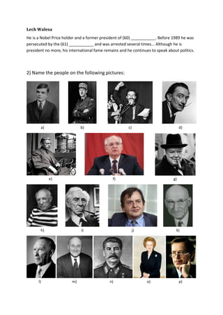 Lech Walesa
He is a Nobel Price holder and a former president of (60) ___________. Before 1989 he was
persecuted by the (61) ___________ and was arrested several times... Although he is
president no more, his international fame remains and he continues to speak about politics.
2) Name the people on the following pictures:
a) b) c) d)
e) f) g)
h) i) j) k)
l) m) n) o) p)
 
