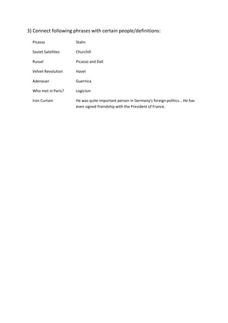 3) Connect following phrases with certain people/definitions:
Picasso Stalin
Soviet Satellites Churchill
Russel Picasso and Dali
Velvet Revolution Havel
Adenauer Guernica
Who met in Paris? Logicism
Iron Curtain He was quite important person in Germany's foreign politics... He has
even signed friendship with the President of France.
 