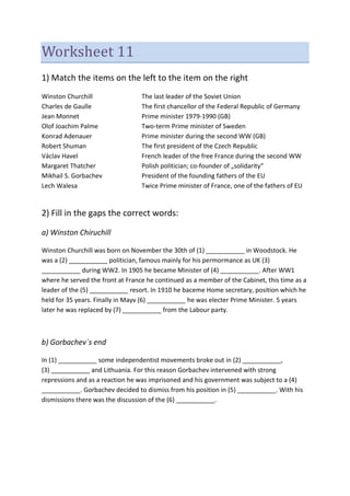 Worksheet 11
1) Match the items on the left to the item on the right
Winston Churchill The last leader of the Soviet Union
Charles de Gaulle The first chancellor of the Federal Republic of Germany
Jean Monnet Prime minister 1979-1990 (GB)
Olof Joachim Palme Two-term Prime minister of Sweden
Konrad Adenauer Prime minister during the second WW (GB)
Robert Shuman The first president of the Czech Republic
Václav Havel French leader of the free France during the second WW
Margaret Thatcher Polish politician; co-founder of „solidarity“
Mikhail S. Gorbachev President of the founding fathers of the EU
Lech Walesa Twice Prime minister of France, one of the fathers of EU
2) Fill in the gaps the correct words:
a) Winston Chiruchill
Winston Churchill was born on November the 30th of (1) ___________ in Woodstock. He
was a (2) ___________ politician, famous mainly for his permormance as UK (3)
___________ during WW2. In 1905 he became Minister of (4) ___________. After WW1
where he served the front at France he continued as a member of the Cabinet, this time as a
leader of the (5) ___________ resort. In 1910 he baceme Home secretary, position which he
held for 35 years. Finally in Mayv (6) ___________ he was electer Prime Minister. 5 years
later he was replaced by (7) ___________ from the Labour party.
b) Gorbachev´s end
In (1) ___________ some independentist movements broke out in (2) ___________,
(3) ___________ and Lithuania. For this reason Gorbachev intervened with strong
repressions and as a reaction he was imprisoned and his government was subject to a (4)
___________. Gorbachev decided to dismiss from his position in (5) ___________. With his
dismissions there was the discussion of the (6) ___________.
 