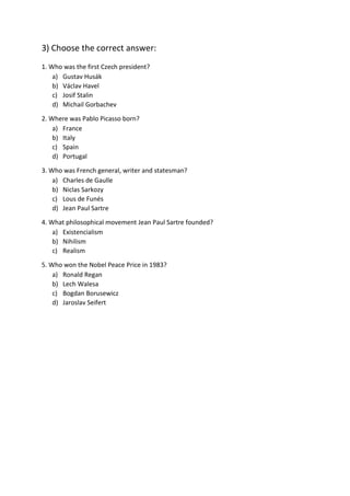 3) Choose the correct answer:
1. Who was the first Czech president?
a) Gustav Husák
b) Václav Havel
c) Josif Stalin
d) Michail Gorbachev
2. Where was Pablo Picasso born?
a) France
b) Italy
c) Spain
d) Portugal
3. Who was French general, writer and statesman?
a) Charles de Gaulle
b) Niclas Sarkozy
c) Lous de Funés
d) Jean Paul Sartre
4. What philosophical movement Jean Paul Sartre founded?
a) Existencialism
b) Nihilism
c) Realism
5. Who won the Nobel Peace Price in 1983?
a) Ronald Regan
b) Lech Walesa
c) Bogdan Borusewicz
d) Jaroslav Seifert
 