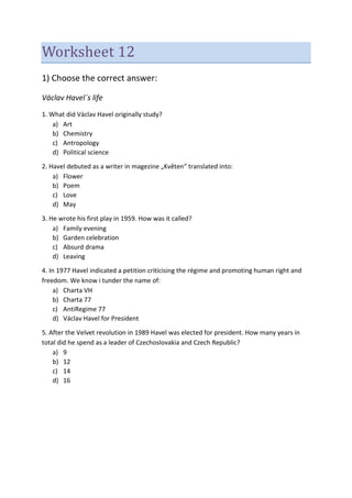 Worksheet 12
1) Choose the correct answer:
Václav Havel´s life
1. What did Václav Havel originally study?
a) Art
b) Chemistry
c) Antropology
d) Political science
2. Havel debuted as a writer in magezine „Květen“ translated into:
a) Flower
b) Poem
c) Love
d) May
3. He wrote his first play in 1959. How was it called?
a) Family evening
b) Garden celebration
c) Absurd drama
d) Leaving
4. In 1977 Havel indicated a petition criticising the régime and promoting human right and
freedom. We know i tunder the name of:
a) Charta VH
b) Charta 77
c) AntiRegime 77
d) Václav Havel for President
5. After the Velvet revolution in 1989 Havel was elected for president. How many years in
total did he spend as a leader of Czechoslovakia and Czech Republic?
a) 9
b) 12
c) 14
d) 16
 
