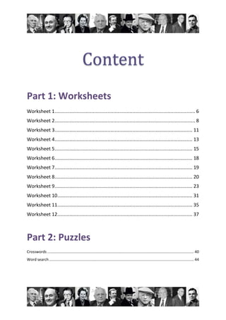 Part 1: Worksheets
Worksheet 1....................................................................................................... 6
Worksheet 2....................................................................................................... 8
Worksheet 3..................................................................................................... 11
Worksheet 4..................................................................................................... 13
Worksheet 5..................................................................................................... 15
Worksheet 6..................................................................................................... 18
Worksheet 7..................................................................................................... 19
Worksheet 8..................................................................................................... 20
Worksheet 9..................................................................................................... 23
Worksheet 10................................................................................................... 31
Worksheet 11................................................................................................... 35
Worksheet 12................................................................................................... 37
Part 2: Puzzles
Crosswords............................................................................................................................................ 40
Word search .......................................................................................................................................... 44
 