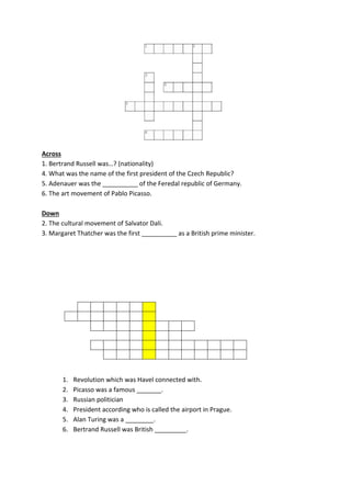 Across
1. Bertrand Russell was…? (nationality)
4. What was the name of the first president of the Czech Republic?
5. Adenauer was the __________ of the Feredal republic of Germany.
6. The art movement of Pablo Picasso.
Down
2. The cultural movement of Salvator Dali.
3. Margaret Thatcher was the first __________ as a British prime minister.
1. Revolution which was Havel connected with.
2. Picasso was a famous _______.
3. Russian politician
4. President according who is called the airport in Prague.
5. Alan Turing was a ________.
6. Bertrand Russell was British _________.
 