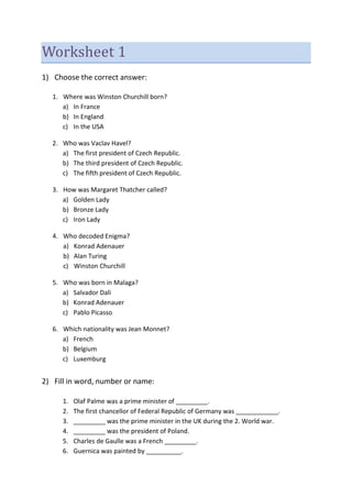 Worksheet 1
1) Choose the correct answer:
1. Where was Winston Churchill born?
a) In France
b) In England
c) In the USA
2. Who was Vaclav Havel?
a) The first president of Czech Republic.
b) The third president of Czech Republic.
c) The fifth president of Czech Republic.
3. How was Margaret Thatcher called?
a) Golden Lady
b) Bronze Lady
c) Iron Lady
4. Who decoded Enigma?
a) Konrad Adenauer
b) Alan Turing
c) Winston Churchill
5. Who was born in Malaga?
a) Salvador Dali
b) Konrad Adenauer
c) Pablo Picasso
6. Which nationality was Jean Monnet?
a) French
b) Belgium
c) Luxemburg
2) Fill in word, number or name:
1. Olaf Palme was a prime minister of _________.
2. The first chancellor of Federal Republic of Germany was ____________.
3. _________ was the prime minister in the UK during the 2. World war.
4. _________ was the president of Poland.
5. Charles de Gaulle was a French _________.
6. Guernica was painted by __________.
 