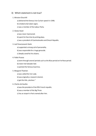 3) Which statement is not true?
1. Winston Churchill
a) delivered the famous Iron Curtain speech in 1946.
b) smoked only Cuban cigars.
c) was a member of the Labour Party.
2. Václav Havel
a) was never imprisoned.
b) spent his free time by writing plays.
c) was a president of Czechoslovakia and Chezch Republic.
3. Iosif Visarionovich Stalin
a) supported a strong cult of personality.
b) was responsible for a huge genocide.
c) deeply cared for his citizens.
4. Pablo Picasso
a) went through several periods such as the Blue period ort he Rose period.
b) never met Salvador Dalí.
c) painted the famous Guernica.
5. Margaret Thatcher
a) was called the Iron Lady.
b) was originally a research chemist.
c) got the title „duchess.“
6. Charles de Gaulles
a) was the president of the fifth French republic.
b) was a member of the Big Three.
c) has an airport in Paris named after him.
 