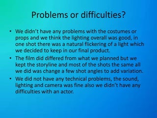 Problems or difficulties?We didn’t have any problems with the costumes or props and we think the lighting overall was good, in one shot there was a natural flickering of a light which we decided to keep in our final product.The film did differed from what we planned but we kept the storyline and most of the shots the same all we did was change a few shot angles to add variation.We did not have any technical problems, the sound, lighting and camera was fine also we didn’t have any difficulties with an actor.