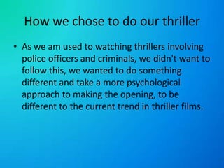 How we chose to do our thrillerAs we am used to watching thrillers involving police officers and criminals, we didn't want to follow this, we wanted to do something different and take a more psychological approach to making the opening, to be different to the current trend in thriller films.