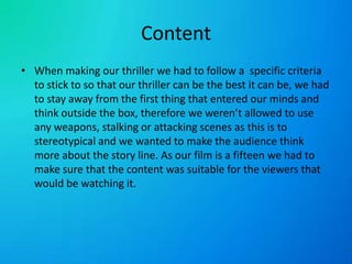 ContentWhen making our thriller we had to follow a  specific criteria to stick to so that our thriller can be the best it can be, we had to stay away from the first thing that entered our minds and think outside the box, therefore we weren’t allowed to use any weapons, stalking or attacking scenes as this is to stereotypical and we wanted to make the audience think more about the story line. As our film is a fifteen we had to make sure that the content was suitable for the viewers that would be watching it.