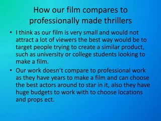 How our film compares to professionally made thrillersI think as our film is very small and would not attract a lot of viewers the best way would be to target people trying to create a similar product, such as university or college students looking to make a film.Our work doesn’t compare to professional work as they have years to make a film and can choose the best actors around to star in it, also they have huge budgets to work with to choose locations and props ect.