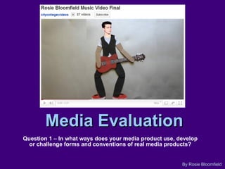 Media Evaluation Question 1 – In what ways does your media product use, develop or challenge forms and conventions of real media products? By Rosie Bloomfield 