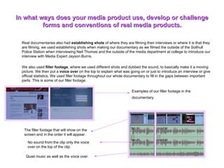 In what ways does your media product use, develop or challenge forms and conventions of real media products. Real documentaries also had  establishing shots  of where they are filming their interviews or where it is that they are filming, we used establishing shots when making our documentary as we filmed the outside of the Solihull Police Station when interviewing Neil Thomas and the outside of the media department at college to introduce our interview with Media Expert Jayson Burns.  We also used  filler footage , where we used different shots and dubbed the sound, to basically make it a moving picture. We then put a  voice over  on the top to explain what was going on or just to introduce an interview or give official statistics. We used filler footage throughout our whole documentary to fill in the gaps between important parts. This is some of our filler footage:  Examples of our filler footage in the documentary.   The filler footage that will show on the screen and in the order it will appear.  No sound from the clip only the voice over on the top of the clip. Quiet music as well as the voice over.  