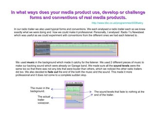 In what ways does your media product use, develop or challenge forms and conventions of real media products. In our radio trailer we also used typical forms and conventions. We each analysed a radio trailer each so we knew exactly what we were doing and  how we could make it professional. Personally, I analysed  Radio 1’s Newsbeat which was useful as we could experiment with conventions from the different ones we had each listened to .  We   used  music  in the background which made it catchy for the listener. We used 2 different pieces of music to make our backing sound which were already on Garage band. We made sure all the  sound levels  were the same too so that there was not any bits that were louder than others, which we noticed the other radio trailers did too. We also decided to  fade out  the end of the both the music and the sound. This made it more professional and it does not come to a complete sudden stop.  The sound levels that fade to nothing at the end of the trailer.  The music in the background. The actual trailer voiceover. http://www.bbc.co.uk/programmes/b006wkry   