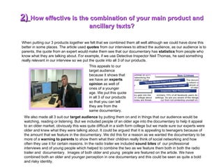 2)  How effective is the combination of your main product and ancillary texts? When putting our 3 products together we felt that we combined them all well although we could have done this better in some places. The article used  quotes  from our interviews to attract the audience, as our audience is to parents, the quote from an expert would make them see that our documentary has  statistics  from people who know what they are talking about. For example, if we use Detective Inspector Neil Thomas, he said something really relevant in our interview so we put the quote into all 3 of our products.  We also made all 3 suit our  target audience  by putting them on and in things that our audience would be watching, reading or listening. But we included people of an older age into the documentary to help it appeal to an older market, obviously this was quite difficult in a sixth form college but we made sure our experts were older and knew what they were talking about. It could be argued that it is appealing to teenagers because of the amount that we feature in the documentary. We did this for a reason as we wanted the documentary to be more of a  warning to parents  to show them what their children really think of social networking and how often they use it for certain reasons. In the radio trailer we included  sound bites  of  our professional interviews and of young people which helped to combine the two as we feature them both in both the radio trailer and  documentary.  Images of both older and young  people are featured on the article. We have combined both an older and younger perception in one documentary and this could be seen as quite a bold and risky identity. This appeals to our target audience because it shows that we have an  experts opinion  as well of ones of a younger age. We put this quote in all 3 of our products so that you can tell they are from the same documentary. 