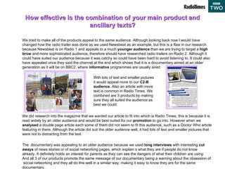 How effective is the combination of your main product and ancillary texts? We tried to make all of the products appeal to the same audience. Although looking back now I would have changed how the radio trailer was done as we used Newsbeat as an example, but this is a flaw in our research because Newsbeat is on Radio 1 and appeals to a much  younger audience  than we are trying to target a  high brow  and more sophisticated audience, therefore should have researched radio trailers on Radio 2. Although it could have suited our audience because it was catchy so could have been hard to avoid listening to. It could also have appealed once they said the channel at the end which shows that it is a documentary aimed at an older generation as it will be on BBC2, where  informative  programmes are usually aired.  We did research into the magazine that we wanted our article to fit into which is Radio Times, this is because it is read widely by an older audience and would be best suited for our  promotion  to go into. However when we  analysed  a double page article each some of them did not seem to fit this audience, such as a Doctor Who article featuring in there. Although the article did suit the older audience well, it had lots of text and smaller pictures that were not to distracting from the text.  The  documentary was appealing to an older audience because we used  long interviews  with interesting  cut aways  of news stories or of social networking pages, which explain s what they are if people do not know already. It definitely holds an interest for parents as they can see the dangers of what their children are using. And all 3 of our products promote the same message of our documentary being a warning about the obsession of  social networking and they all do this well in a similar way, making it easy to know they are for the same documentary.  With lots of text and smaller pictures it would appeal more to our  C2-B audience . Also an article with more text is common in Radio Times. We combined are 3 products by making sure they all suited the audience as best we could. 