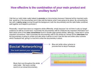 I felt that our radio trailer really helped to  promote  our documentary because it featured all the important parts that  would be in the documentary and it also told the listener what it was going to be about. By connecting the two with a  catchy song  running through the background, both the documentary and the radio trailer combined well together and helped to promote it.  Personally, I would have done our magazine article differently, simply because I do not think it suits our target audience as well as it could have. It promotes the documentary well as it features the important information but I feel it lacks some of the  main conventions  found in double page spread articles. Although, it does lack in some important conventions, I feel it promotes the documentary well on the whole as it shows off the  interviews  that the documentary is going to contain and also when it will be on and it has the blue and white colour scheme which Facebook has, giving it a nice link to what the documentary is about.  How effective is the combination of your main product and ancillary texts? Blue and white colour scheme to promote that its about Facebook.  Music that runs throughout the whole radio trailer.  We have a similar sound on our actual documentary.  