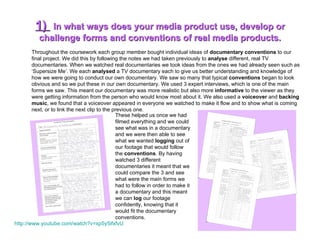 1)  In what ways does your media product use, develop or challenge forms and conventions of real media products. Throughout the coursework each group member bought individual ideas of  documentary conventions  to our final project. We did this by following the notes we had taken previously to  analyse  different, real TV documentaries. When we watched real documentaries we took ideas from the ones we had already seen such as ‘Supersize Me’. We each  analysed  a TV documentary each to give us better understanding and knowledge of how we were going to conduct our own documentary. We saw so many that typical  conventions  began to look obvious and so we put these in our own documentary. We used 3 expert interviews, which is one of the main forms we saw. This meant our documentary was more realistic but also more  informative  to the viewer as they were getting information from the person who would know most about it. We also used a  voiceover  and  backing music , we found that a voiceover appeared in everyone we watched to make it flow and to show what is coming next, or to link the next clip to the previous one.  These helped us once we had filmed everything and we could see what was in a documentary and we were then able to see what we wanted  logging  out of our footage that would follow the  conventions . By having watched 3 different  documentaries it meant that we could compare the 3 and see what were the main forms we had to follow in order to make it a documentary and this meant we can  log  our footage confidently, knowing that it would fit the documentary conventions.  http:// www.youtube.com/watch?v =xp5y5ifxfvU 