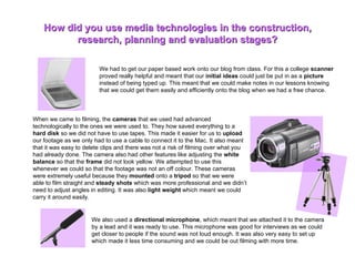 We had to get our paper based work onto our blog from class. For this a college  scanner  proved really helpful and meant that our  initial ideas  could just be put in as a  picture  instead of being typed up. This meant that we could make notes in our lessons knowing that we could get them easily and efficiently onto the blog when we had a free chance.  How did you use media technologies in the construction, research, planning and evaluation stages? When we came to filming, the  cameras  that we used had advanced technologically to the ones we were used to. They how saved everything to a  hard disk  so we did not have to use tapes. This made it easier for us to  upload  our footage as we only had to use a cable to connect it to the Mac. It also meant that it was easy to delete clips and there was not a risk of filming over what you had already done. The camera also had other features like adjusting the  white balance  so that the  frame  did not look yellow. We attempted to use this whenever we could so that the footage was not an off colour. These cameras were extremely useful because they  mounted  onto a  tripod  so that we were able to film straight and  steady shots  which was more professional and we didn’t need to adjust angles in editing. It was also  light weight  which meant we could carry it around easily.  We also used a  directional microphone , which meant that we attached it to the camera by a lead and it was ready to use. This microphone was good for interviews as we could get closer to people if the sound was not loud enough. It was also very easy to set up which made it less time consuming and we could be out filming with more time.  