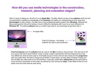When it came to editing we  did all of it on an  Apple iMac . The Mac offered us lots of new  software  which we had not used before, enabling our knowledge of the  hardware  and better our understanding of other ways and  technologies  to edit a project. The Mac had a more professional editing system than  Windows . Although the Macs were good for this sort of editing, I found it difficult to familiarise with it as it is so much different to a  Windows PC . The editing  software  took us a while to get used to, but eventually we got there with it.  How did you use media technologies in the construction, research, planning and evaluation stages? An Apple iMac.  Final Cut Express – the editing software we used in post production.  Final Cut Express  was the  software  that we used on the  Mac  to edit our documentary. This was new to all of us as we had never used it before. It took us quite a while to get familiar with the programme as it was very different to what we were used to. Eventually we got to know what we were doing and the  programme  was very useful when we had to change sound levels in some areas, we were able to change it easily and did not affect any other parts of our documentary. It was also useful when  adding text  and we were able to move the text to anywhere on the screen we wanted by only moving the  origin , it was fiddly at first but a lot easier once we knew what we were doing.  