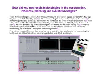 This is the  final cut express  window, here it has just the sound. Once we had  logged and transferred  our clips they came up in the left hand top box [1]  and then we could drag them down to the  timeline  at the bottom [2]  to start  editing  and adding to make our documentary We could delete the sound of the clip or just turn it off [3]  when editing so we could test our  sound levels  and that they were all the same, we did this by using the  bar  on the right [4] . We could  preview  a clip by double clicking on it and it came into the middle viewing box [5]  where we could see if anything needed  editing  or just to see if we had the right one. Once it had been put into the documentary, we could watch it through the right viewing window [6] .   Final cut was very useful for us as it set everything our for us and we were able to make our documentary the best it could be, although sometimes we did struggle but we were able to overcome it.  How did you use media technologies in the construction, research, planning and evaluation stages? [1] [2] [3] [4] [5] [6] 