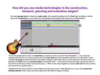 We used  garage band  to create our  radio trailer . We started the editing for it in  Final Cut , by adding in all the sound and  exporting  it so we could put it into garage band straight away rather than in little sections.  How did you use media technologies in the construction, research, planning and evaluation stages? This is the garage band screen, we  exported  our voiceover onto it so that it was all together [1] . Our voiceover included extracts from our documentary such as the  key facts  and also important parts from our interviews. It also included  vox pops  and the information the listener needed to what channel its on and what time. We then chose our background  music  from the  sound samples  on the bottom left [2] .   We timed how long the trailer was by the clock in the centre as we had to make it 30 seconds long [3] . When it was all put together we had to  fade out  the end so that it did not come to a sudden stop [4] .  Garage band was very useful as it was simple and quite easy to use. It also allowed us to use a more  advanced editing software  which meant we could experiment with different types of editing. [1] [2] [3] [4] 