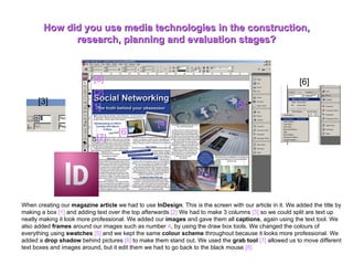 How did you use media technologies in the construction, research, planning and evaluation stages? When creating our  magazine article  we had to use  InDesign . This is the screen with our article in it. We added the title by making a box  [1]  and adding text over the top afterwards .[2]  We had to make 3 columns  [3]  so we could split are text up neatly making it look more professional. We added our  images  and gave them all  captions , again using the text tool. We also added  frames  around our images such as number  4 , by using the draw box tools. We changed the colours of everything using  swatches   [5]  and we kept the same  colour scheme  throughout because it looks more professional. We added a  drop shadow  behind pictures  [6]  to make them stand out. We used the  grab tool   [7]  allowed us to move different text boxes and images around, but it edit them we had to go back to the black mouse  [8].   [1] [2] [3] [4] [5] [6] [6] [7] [8] 